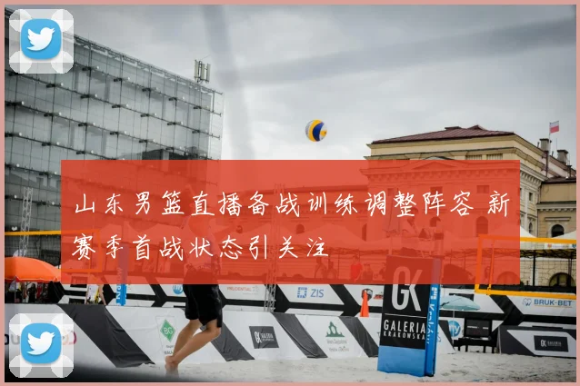 山东男篮直播备战训练调整阵容 新赛季首战状态引关注