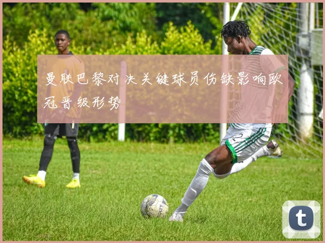 曼联巴黎对决关键球员伤缺影响欧冠晋级形势