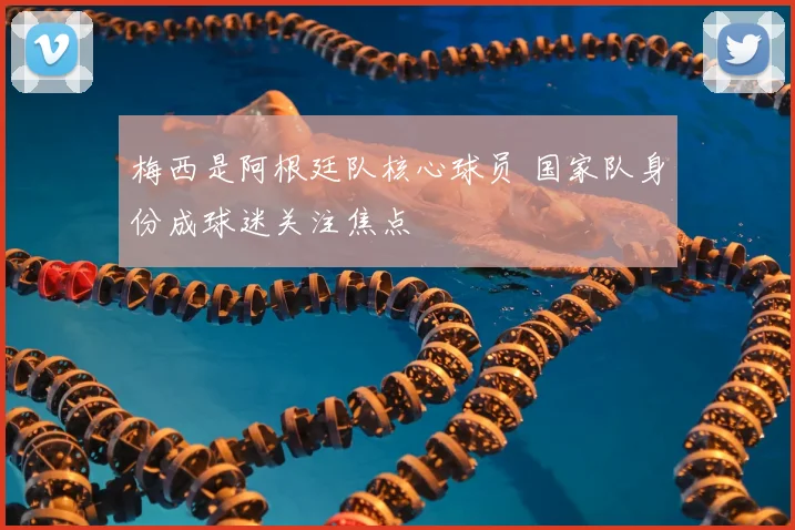 梅西是阿根廷队核心球员 国家队身份成球迷关注焦点