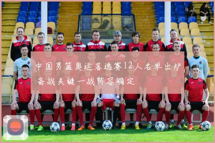 中国男篮奥运落选赛12人名单出炉 备战关键一战阵容确定