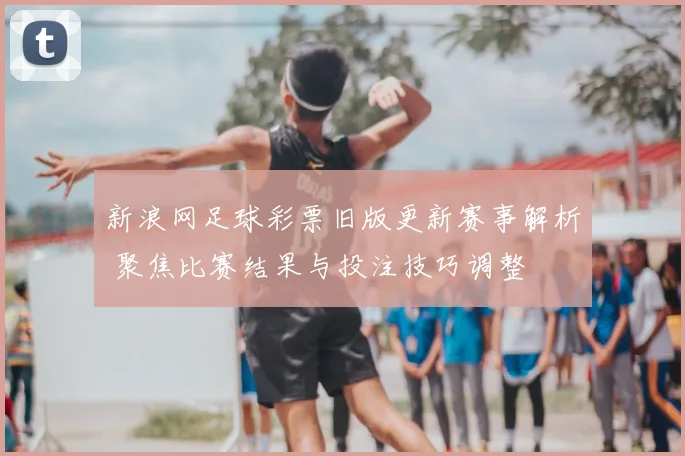 新浪网足球彩票旧版更新赛事解析 聚焦比赛结果与投注技巧调整