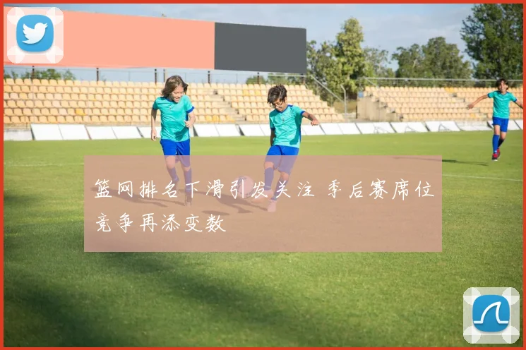 篮网排名下滑引发关注 季后赛席位竞争再添变数