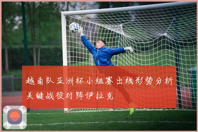 越南队亚洲杯小组赛出线形势分析关键战役对阵伊拉克