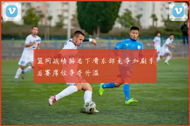 篮网战绩排名下滑东部竞争加剧季后赛席位争夺升温