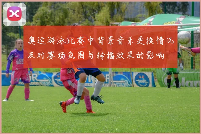 奥运游泳比赛中背景音乐更换情况及对赛场氛围与转播效果的影响