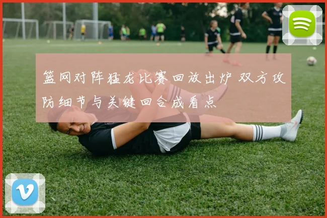 篮网对阵猛龙比赛回放出炉 双方攻防细节与关键回合成看点