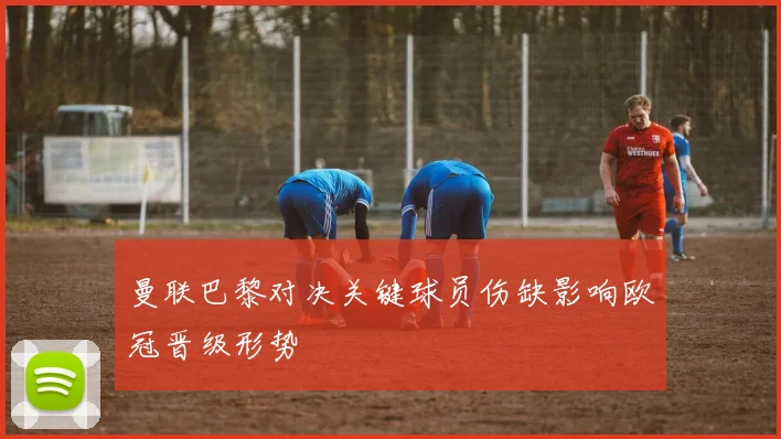 曼联巴黎对决关键球员伤缺影响欧冠晋级形势