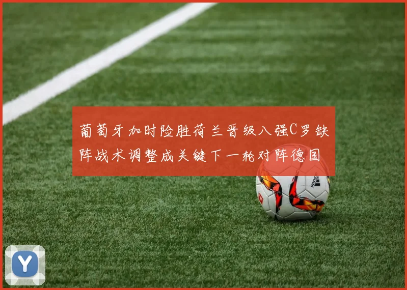 葡萄牙加时险胜荷兰晋级八强C罗缺阵战术调整成关键下一轮对阵德国看点