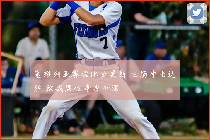 塞维利亚赛程比分更新 主场冲击连胜 欧战席位争夺升温