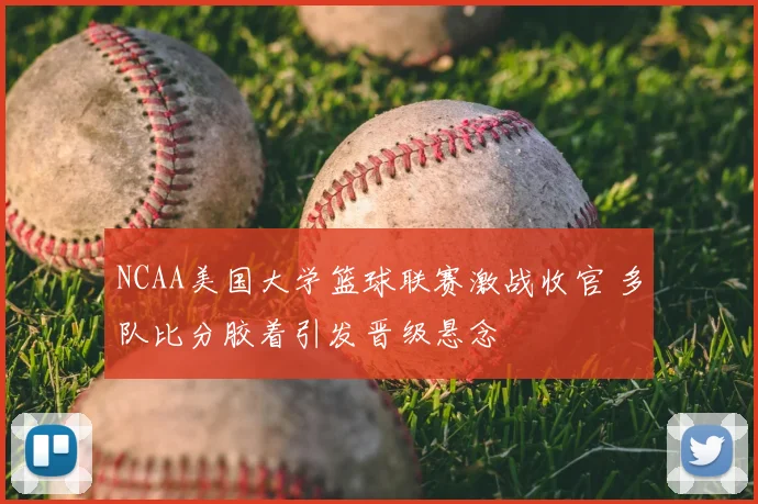 NCAA美国大学篮球联赛激战收官 多队比分胶着引发晋级悬念