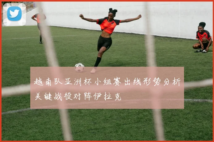 越南队亚洲杯小组赛出线形势分析关键战役对阵伊拉克