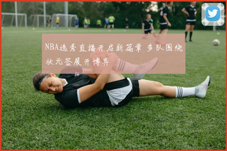 NBA选秀直播开启新篇章 多队围绕状元签展开博弈