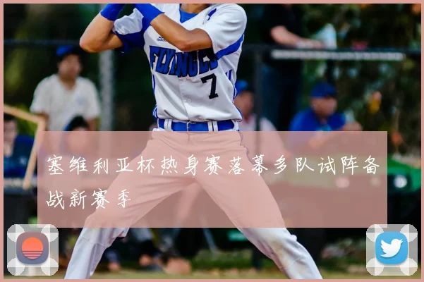 塞维利亚杯热身赛落幕多队试阵备战新赛季