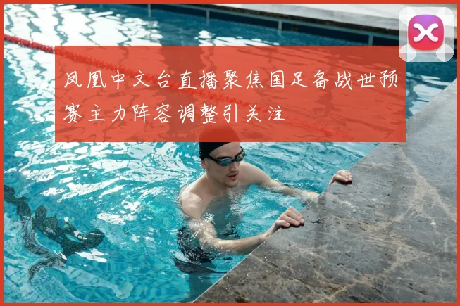 凤凰中文台直播聚焦国足备战世预赛主力阵容调整引关注