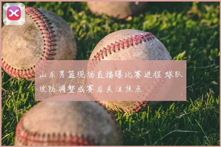 山东男篮现场直播曝比赛进程 球队攻防调整成赛后关注焦点