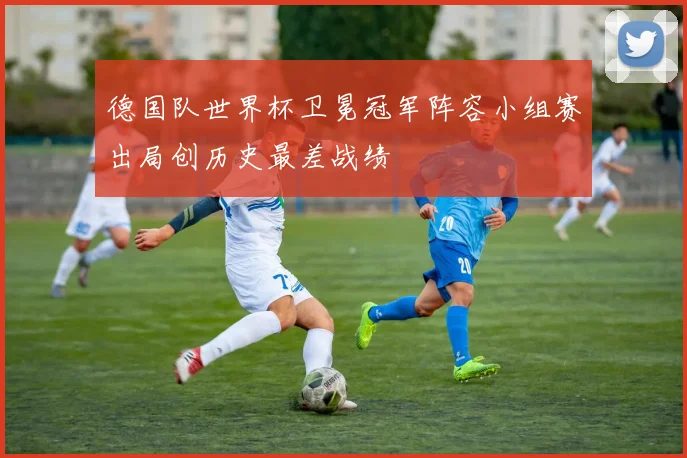 德国队世界杯卫冕冠军阵容小组赛出局创历史最差战绩