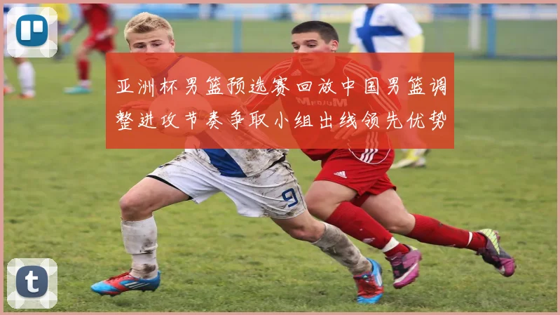 亚洲杯男篮预选赛回放中国男篮调整进攻节奏争取小组出线领先优势