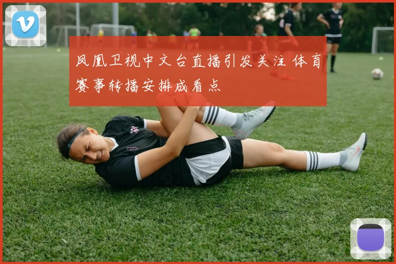 凤凰卫视中文台直播引发关注 体育赛事转播安排成看点