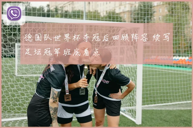 德国队世界杯夺冠后回顾阵容 续写足坛冠军班底看点