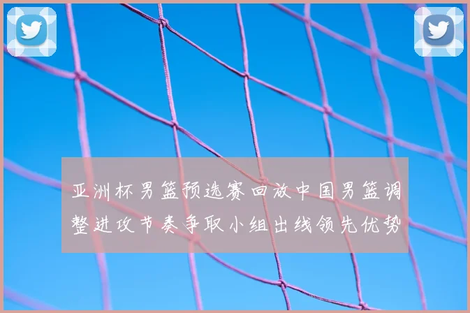 亚洲杯男篮预选赛回放中国男篮调整进攻节奏争取小组出线领先优势