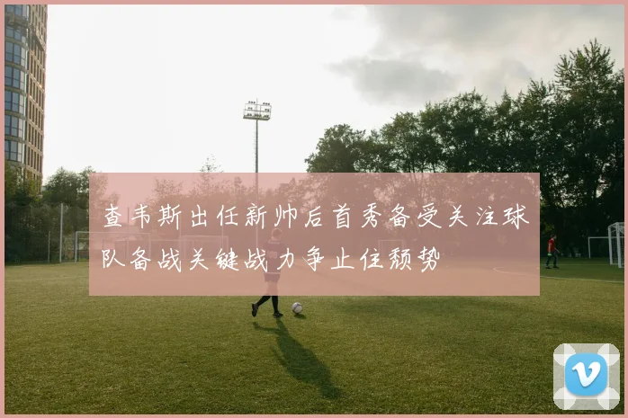 查韦斯出任新帅后首秀备受关注球队备战关键战力争止住颓势