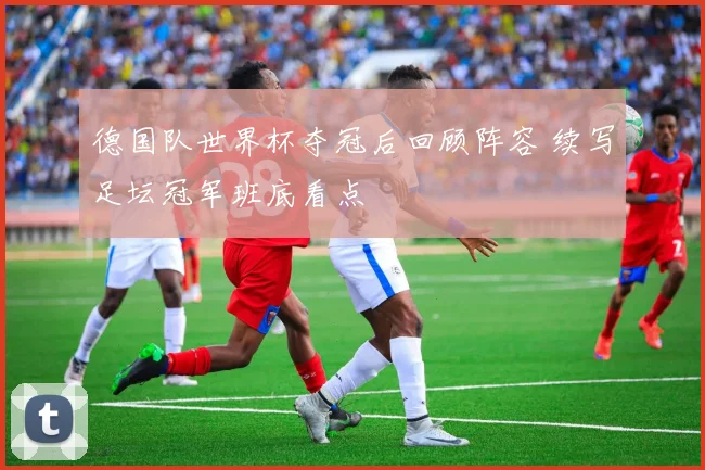 德国队世界杯夺冠后回顾阵容 续写足坛冠军班底看点