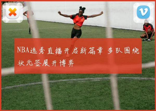 NBA选秀直播开启新篇章 多队围绕状元签展开博弈