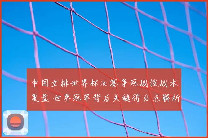 中国女排世界杯决赛争冠战技战术复盘 世界冠军背后关键得分点解析
