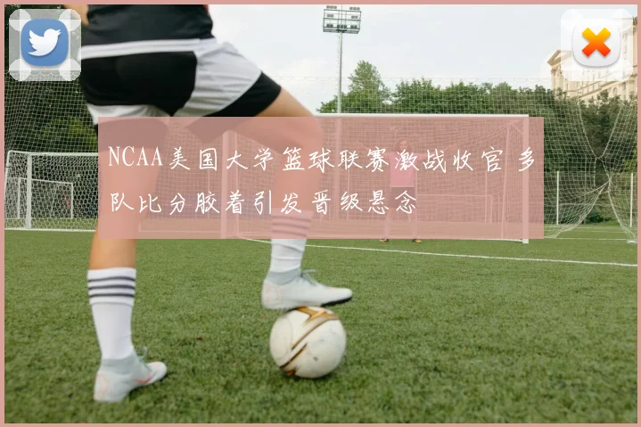 NCAA美国大学篮球联赛激战收官 多队比分胶着引发晋级悬念