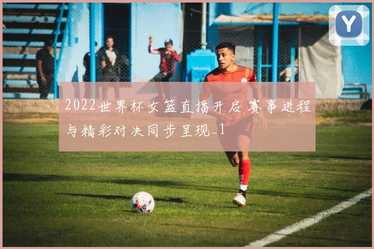 2022世界杯女篮直播开启 赛事进程与精彩对决同步呈现_1