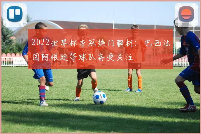 2022世界杯夺冠热门解析：巴西法国阿根廷等球队备受关注